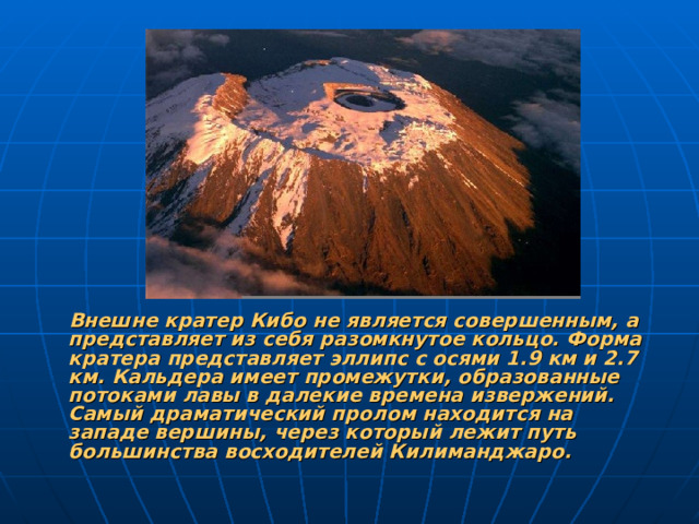Внешне кратер Кибо не является совершенным, а представляет из себя разомкнутое кольцо. Форма кратера представляет эллипс с осями 1.9 км и 2.7 км. Кальдера имеет промежутки, образованные потоками лавы в далекие времена извержений. Самый драматический пролом находится на западе вершины, через который лежит путь большинства восходителей Килиманджаро.