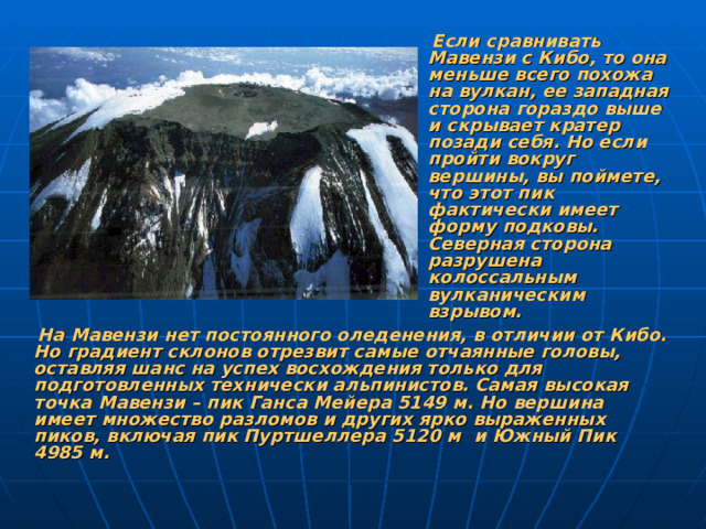 Если сравнивать Мавензи с Кибо, то она меньше всего похожа на вулкан, ее западная сторона гораздо выше и скрывает кратер позади себя. Но если пройти вокруг вершины, вы поймете, что этот пик фактически имеет форму подковы. Северная сторона разрушена колоссальным вулканическим взрывом.  На Мавензи нет постоянного оледенения, в отличии от Кибо. Но градиент склонов отрезвит самые отчаянные головы, оставляя шанс на успех восхождения только для подготовленных технически альпинистов. Самая высокая точка Мавензи – пик Ганса Мейера 5149 м. Но вершина имеет множество разломов и других ярко выраженных пиков, включая пик Пуртшеллера 5120 м и Южный Пик 4985 м.