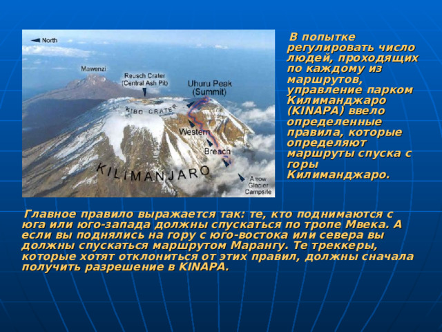 В попытке регулировать число людей, проходящих по каждому из маршрутов, управление парком Килиманджаро (KINAPA) ввело определенные правила, которые определяют маршруты спуска с горы Килиманджаро.   Главное правило выражается так: те, кто поднимаются с юга или юго-запада должны спускаться по тропе Мвека. А если вы поднялись на гору с юго-востока или севера вы должны спускаться маршрутом Марангу. Те треккеры, которые хотят отклониться от этих правил, должны сначала получить разрешение в KINAPA.