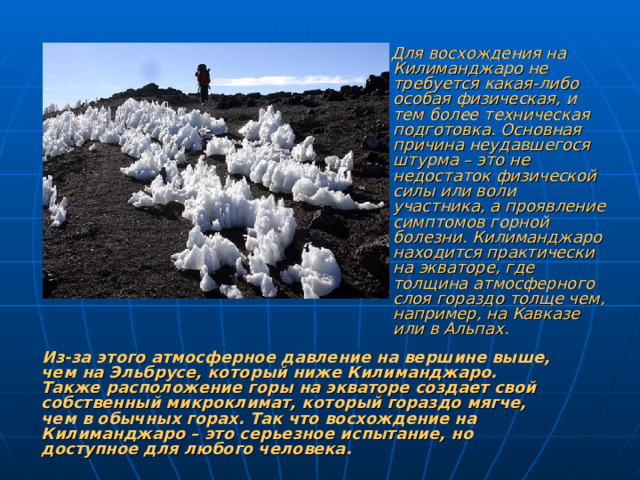 Для восхождения на Килиманджаро не требуется какая-либо особая физическая, и тем более техническая подготовка. Основная причина неудавшегося штурма – это не недостаток физической силы или воли участника, а проявление симптомов горной болезни. Килиманджаро находится практически на экваторе, где толщина атмосферного слоя гораздо толще чем, например, на Кавказе или в Альпах.  Из-за этого атмосферное давление на вершине выше, чем на Эльбрусе, который ниже Килиманджаро. Также расположение горы на экваторе создает свой собственный микроклимат, который гораздо мягче, чем в обычных горах. Так что восхождение на Килиманджаро – это серьезное испытание, но доступное для любого человека.
