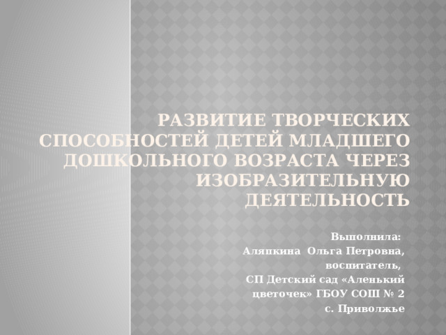 Развитие творческих способностей детей младшего дошкольного возраста через изобразительную деятельность Выполнила: Аляпкина Ольга Петровна, воспитатель, СП Детский сад «Аленький цветочек» ГБОУ СОШ № 2  с. Приволжье