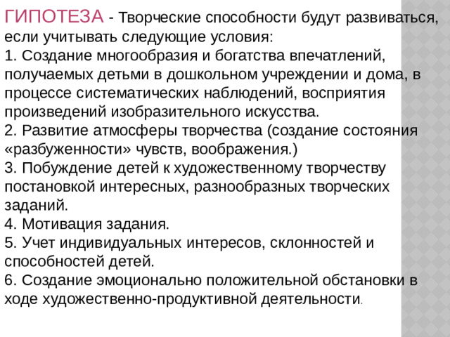 ГИПОТЕЗА - Творческие способности будут развиваться, если учитывать следующие условия: 1. Создание многообразия и богатства впечатлений, получаемых детьми в дошкольном учреждении и дома, в процессе систематических наблюдений, восприятия произведений изобразительного искусства. 2. Развитие атмосферы творчества (создание состояния «разбуженности» чувств, воображения.) 3. Побуждение детей к художественному творчеству постановкой интересных, разнообразных творческих заданий. 4. Мотивация задания. 5. Учет индивидуальных интересов, склонностей и способностей детей. 6. Создание эмоционально положительной обстановки в ходе художественно-продуктивной деятельности .