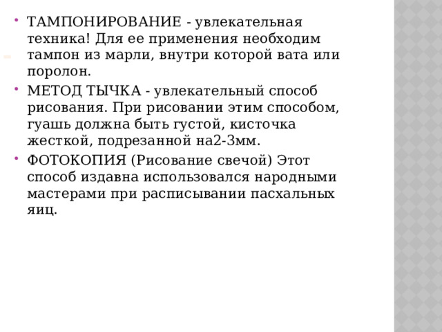 ТАМПОНИРОВАНИЕ - увлекательная техника! Для ее применения необходим тампон из марли, внутри которой вата или поролон. МЕТОД ТЫЧКА - увлекательный способ рисования. При рисовании этим способом, гуашь должна быть густой, кисточка жесткой, подрезанной на2-3мм. ФОТОКОПИЯ (Рисование свечой) Этот способ издавна использовался народными мастерами при расписывании пасхальных яиц.