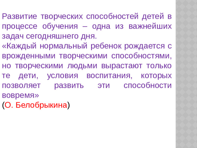 Развитие творческих способностей детей в процессе обучения – одна из важнейших задач сегодняшнего дня. «Каждый нормальный ребенок рождается с врожденными творческими способностями, но творческими людьми вырастают только те дети, условия воспитания, которых позволяет развить эти способности вовремя» ( О. Белобрыкина )