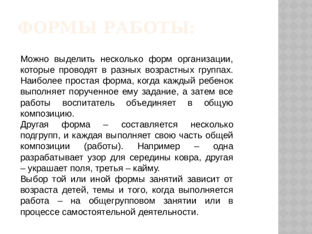 Формы работы: Можно выделить несколько форм организации, которые проводят в разных возрастных группах. Наиболее простая форма, когда каждый ребенок выполняет порученное ему задание, а затем все работы воспитатель объединяет в общую композицию. Другая форма – составляется несколько подгрупп, и каждая выполняет свою часть общей композиции (работы). Например – одна разрабатывает узор для середины ковра, другая – украшает поля, третья – кайму. Выбор той или иной формы занятий зависит от возраста детей, темы и того, когда выполняется работа – на общегрупповом занятии или в процессе самостоятельной деятельности.
