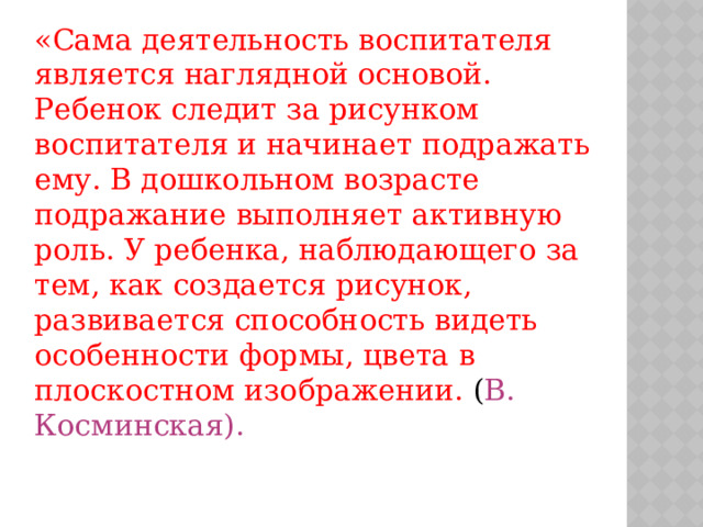 «Сама деятельность воспитателя является наглядной основой. Ребенок следит за рисунком воспитателя и начинает подражать ему. В дошкольном возрасте подражание выполняет активную роль. У ребенка, наблюдающего за тем, как создается рисунок, развивается способность видеть особенности формы, цвета в плоскостном изображении. ( В. Косминская).
