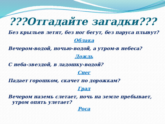 ???Отгадайте загадки??? Без крыльев летят, без ног бегут, без паруса плывут? Облака Вечером-водой, ночью-водой, а утром-в небеса? Дождь С неба-звездой, в ладошку-водой? Снег Падает горошком, скачет по дорожкам? Град Вечером наземь слетает, ночь на земле пребывает, утром опять улетает? Роса