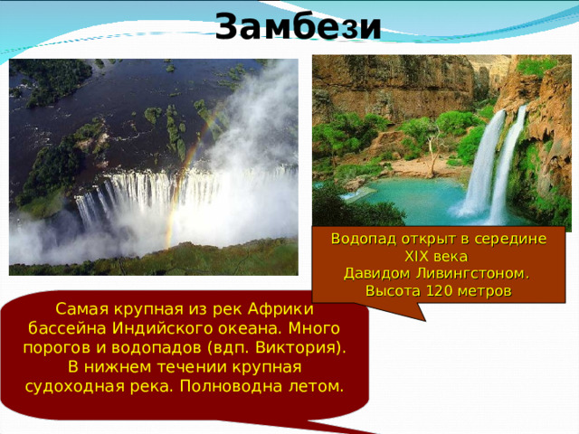 Замбе з и Водопад открыт в середине XIX века Давидом Ливингстоном. Высота 120 метров Самая крупная из рек Африки бассейна Индийского океана. Много порогов и водопадов (вдп. Виктория). В нижнем течении крупная судоходная река. Полноводна летом.