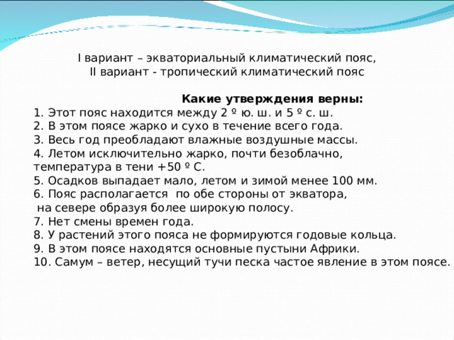I вариант – экваториальный климатический пояс, II вариант - тропический климатический пояс Какие утверждения верны: 1. Этот пояс находится между 2 º ю. ш. и 5 º с. ш. 2. В этом поясе жарко и сухо в течение всего года. 3. Весь год преобладают влажные воздушные массы. 4. Летом исключительно жарко, почти безоблачно, температура в тени +50 º С. 5. Осадков выпадает мало, летом и зимой менее 100 мм. 6. Пояс располагается по обе стороны от экватора,  на севере образуя более широкую полосу. 7. Нет смены времен года. 8. У растений этого пояса не формируются годовые кольца. 9. В этом поясе находятся основные пустыни Африки. 10. Самум – ветер, несущий тучи песка частое явление в этом поясе.