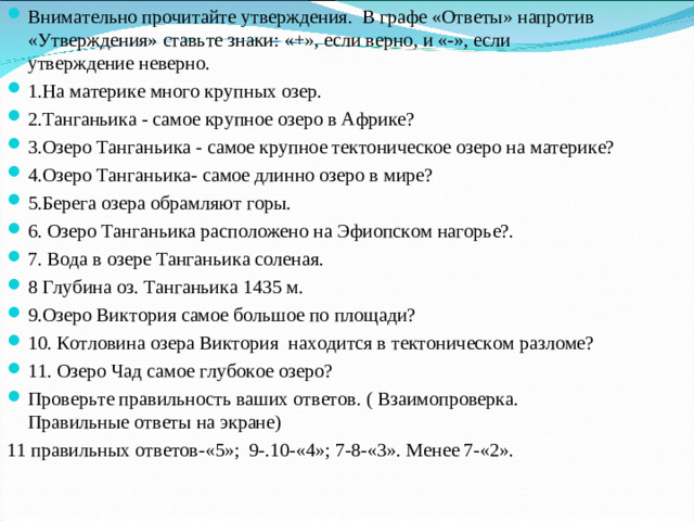 Внимательно прочитайте утверждения. В графе «Ответы» напротив «Утверждения» ставьте знаки: «+», если верно, и «-», если утверждение неверно. 1.На материке много крупных озер. 2.Танганьика - самое крупное озеро в Африке? 3.Озеро Танганьика - самое крупное тектоническое озеро на материке? 4.Озеро Танганьика- самое длинно озеро в мире? 5.Берега озера обрамляют горы. 6. Озеро Танганьика расположено на Эфиопском нагорье?. 7. Вода в озере Танганьика соленая. 8 Глубина оз. Танганьика 1435 м. 9.Озеро Виктория самое большое по площади? 10. Котловина озера Виктория находится в тектоническом разломе? 11. Озеро Чад самое глубокое озеро? Проверьте правильность ваших ответов. ( Взаимопроверка. Правильные ответы на экране)
