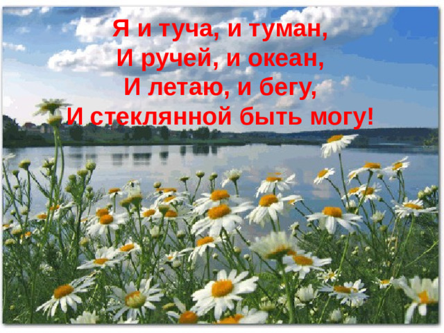 Я и туча, и туман,  И ручей, и океан,  И летаю, и бегу,  И стеклянной быть могу!