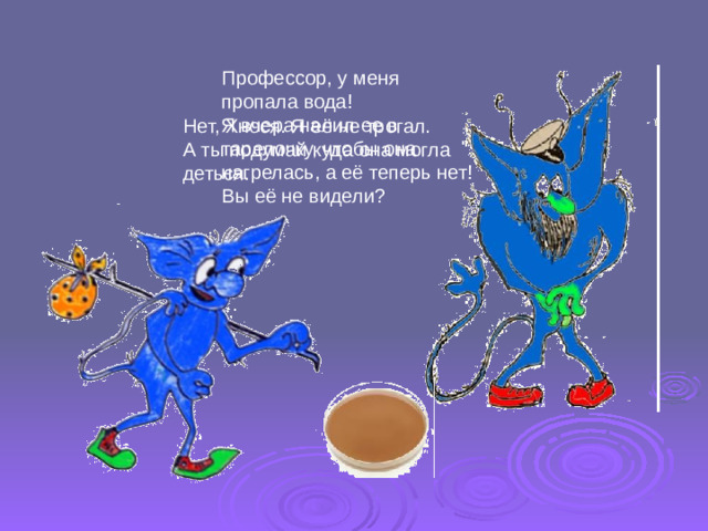 Профессор, у меня пропала вода! Я вчера налил ее в тарелочку, чтобы она нагрелась, а её теперь нет! Вы её не видели? Нет, Хнося. Я её не трогал. А ты подумай куда она могла деться.