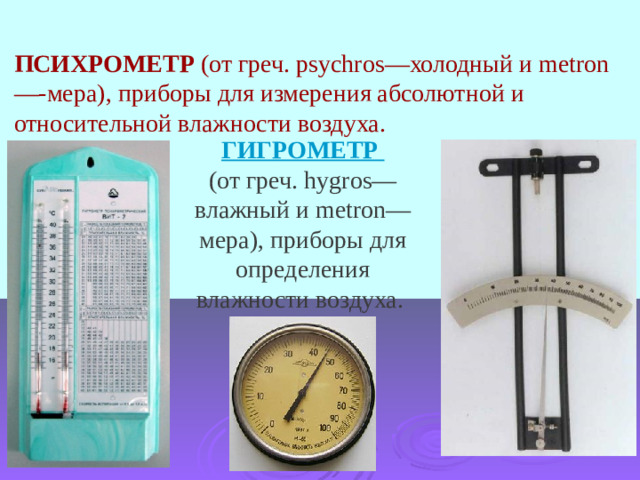 ПСИХРОМЕТР  (от греч. psychros—холодный и metron—-мера), приборы для измерения абсолютной и относительной влажности воздуха.  ГИГРОМЕТР (от греч. hygros—влажный и metron—мера), приборы для определения влажности воздуха. 