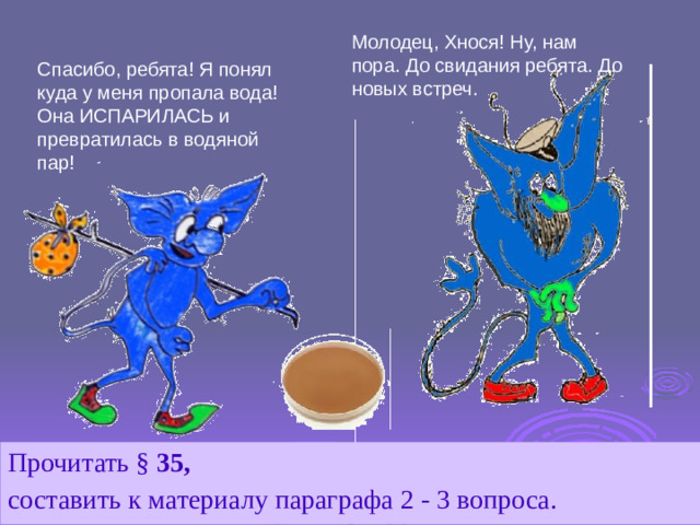 Молодец, Хнося! Ну, нам пора. До свидания ребята. До новых встреч. Спасибо, ребята! Я понял куда у меня пропала вода! Она ИСПАРИЛАСЬ и превратилась в водяной пар! Прочитать § 35,  составить к материалу параграфа 2 - 3 вопроса.