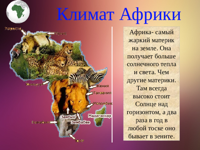 Климат Африки Африка- самый жаркий материк на земле. Она получает больше солнечного тепла и света. Чем другие материки. Там всегда высоко стоит Солнце над горизонтом, а два раза в год в любой тоске оно бывает в зените.