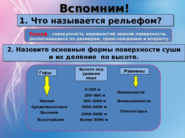 Вспомним! 1. Что называется рельефом? Рельеф  – совокупность неровностей земной поверхности, различающиеся по размерам, происхождению и возрасту. 2. Назовите основные формы поверхности суши и их деление по высоте. Высота над уровнем моря Равнины Горы 0-200 м Низменности 200-500 м Возвышенности Низкие 500-1000 м Средневысотные 1000-2000 м Плоскогорья Высокие 2000-5000 м Более 5000 м Высочайшие
