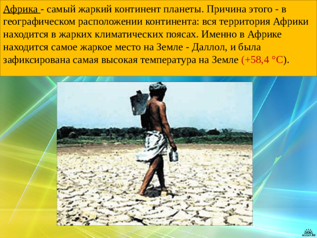 Африка - самый жаркий континент планеты. Причина этого - в географическом расположении континента: вся территория Африки находится в жарких климатических поясах. Именно в Африке находится самое жаркое место на Земле - Даллол, и была зафиксирована самая высокая температура на Земле (+58,4 °C ).