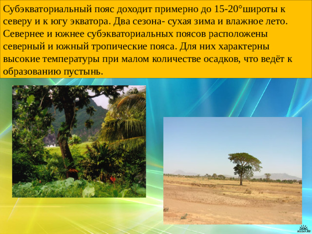 Субэкваториальный пояс доходит примерно до 15-20°широты к северу и к югу экватора. Два сезона- сухая зима и влажное лето. Севернее и южнее субэкваториальных поясов расположены северный и южный тропические пояса. Для них характерны высокие температуры при малом количестве осадков, что ведёт к образованию пустынь.