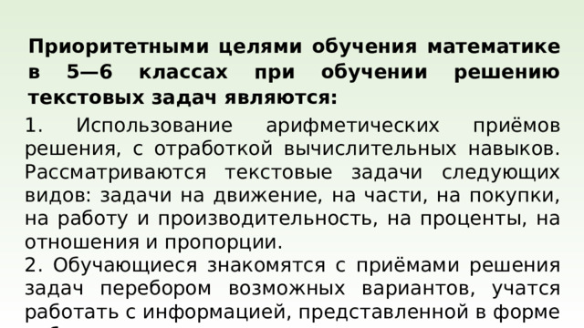   Приоритетными целями обучения математике в 5—6 классах при обучении решению текстовых задач являются: 1. Использование арифметических приёмов решения, с отработкой вычислительных навыков. Рассматриваются текстовые задачи следующих видов: задачи на движение, на части, на покупки, на работу и производительность, на проценты, на отношения и пропорции. 2. Обучающиеся знакомятся с приёмами решения задач перебором возможных вариантов, учатся работать с информацией, представленной в форме таблиц или диаграмм.