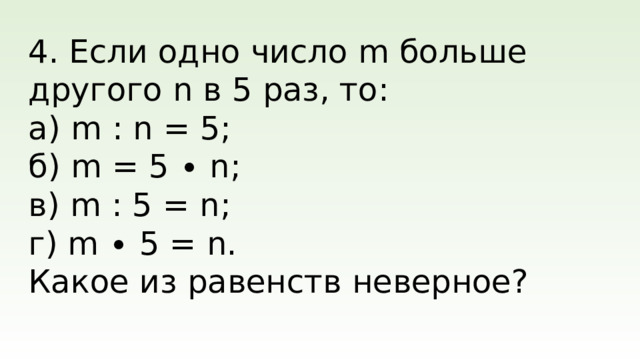 4. Если одно число m больше другого n в 5 раз, то: а) m : n = 5; б) m = 5 ∙ n; в) m : 5 = n; г) m ∙ 5 = n. Какое из равенств неверное?