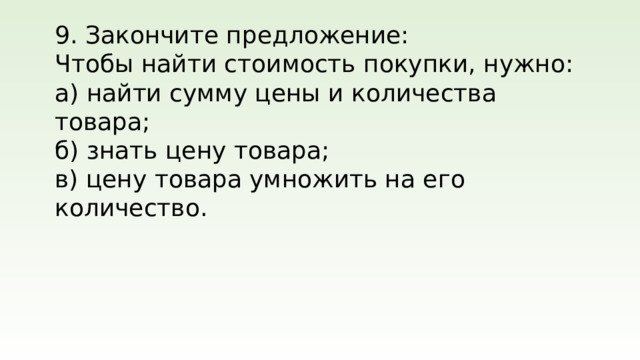 9. Закончите предложение: Чтобы найти стоимость покупки, нужно: а) найти сумму цены и количества товара; б) знать цену товара; в) цену товара умножить на его количество.
