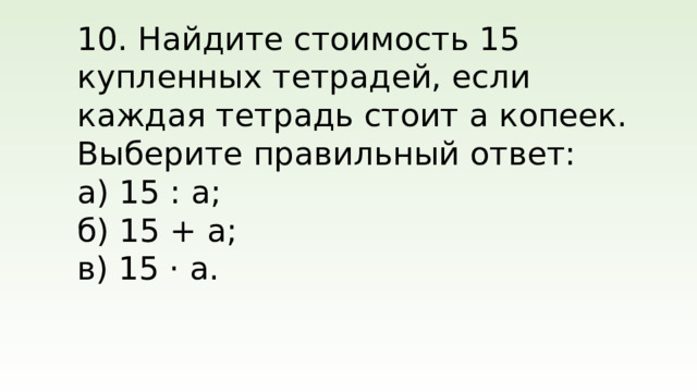 10. Найдите стоимость 15 купленных тетрадей, если каждая тетрадь стоит а копеек. Выберите правильный ответ: а) 15 : a; б) 15 + a; в) 15 · a.