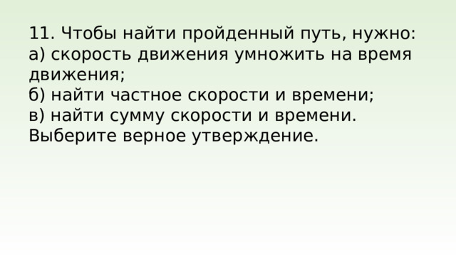 11. Чтобы найти пройденный путь, нужно: а) скорость движения умножить на время движения; б) найти частное скорости и времени; в) найти сумму скорости и времени. Выберите верное утверждение.