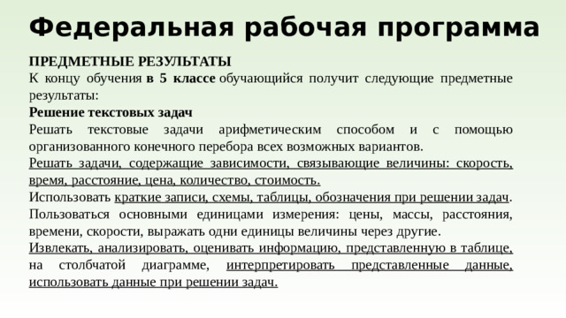Федеральная рабочая программа ПРЕДМЕТНЫЕ РЕЗУЛЬТАТЫ К концу обучения  в 5 классе  обучающийся получит следующие предметные результаты: Решение текстовых задач Решать текстовые задачи арифметическим способом и с помощью организованного конечного перебора всех возможных вариантов. Решать задачи, содержащие зависимости, связывающие величины: скорость, время, расстояние, цена, количество, стоимость. Использовать краткие записи, схемы, таблицы, обозначения при решении задач . Пользоваться основными единицами измерения: цены, массы, расстояния, времени, скорости, выражать одни единицы величины через другие. Извлекать, анализировать, оценивать информацию, представленную в таблице, на столбчатой диаграмме, интерпретировать представленные данные, использовать данные при решении задач.