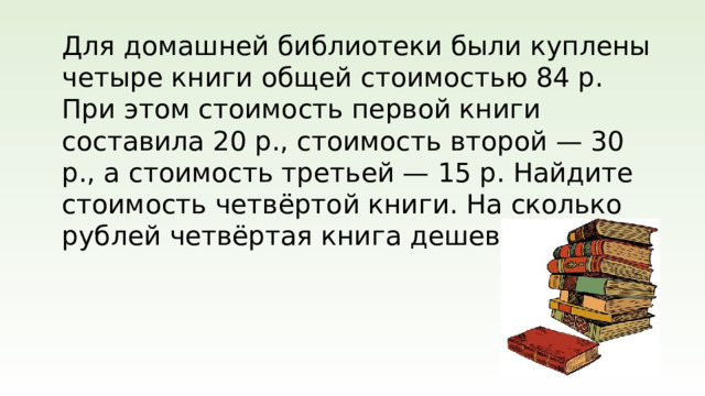 Для домашней библиотеки были куплены четыре книги общей стоимостью 84 р. При этом стоимость первой книги составила 20 р., стоимость второй — 30 р., а стоимость третьей — 15 р. Найдите стоимость четвёртой книги. На сколько рублей четвёртая книга дешевле второй?