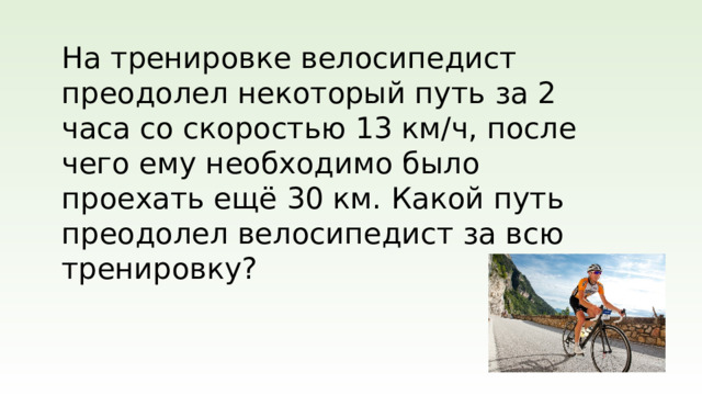 На тренировке велосипедист преодолел некоторый путь за 2 часа со скоростью 13 км/ч, после чего ему необходимо было проехать ещё 30 км. Какой путь преодолел велосипедист за всю тренировку?