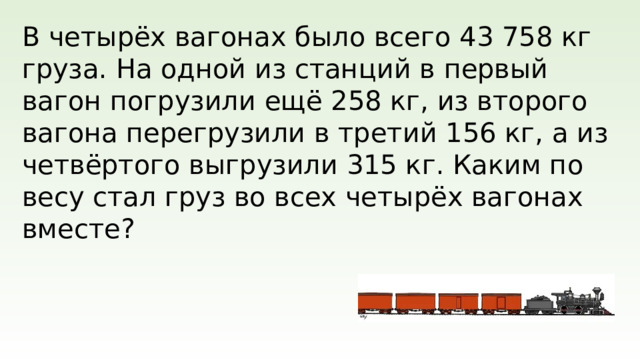 В четырёх вагонах было всего 43 758 кг груза. На одной из станций в первый вагон погрузили ещё 258 кг, из второго вагона перегрузили в третий 156 кг, а из четвёртого выгрузили 315 кг. Каким по весу стал груз во всех четырёх вагонах вместе?