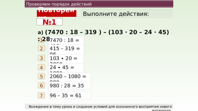 Проверяем порядок действий Выполните действия: Повторение № 1 а) (7470 : 18 – 319 ) – (103 ∙ 20 – 24 ∙ 45) : 28 7470 : 18 = 415 1 415 – 319 = 96 2 103 ∙ 20 = 2060 3 24 ∙ 45 = 1080 4 2060 – 1080 = 980 5 980 : 28 = 35 6 96 – 35 = 61 7 Вхождение в тему урока и создание условий для осознанного восприятия нового материала.