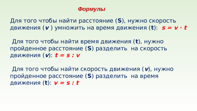 Формулы Для того чтобы найти расстояние ( S ), нужно скорость движения ( v ) умножить на время движения ( t ): s = v · t   Для того чтобы найти время движения ( t ), нужно пройденное расстояние ( S ) разделить на скорость движения ( v ): t = s : v   Для того чтобы найти скорость движения ( v ), нужно пройденное расстояние ( S ) разделить на время движения ( t ): v = s : t
