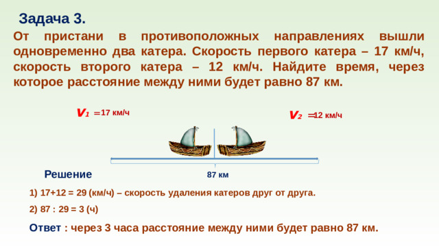 Задача 3. От пристани в противоположных направлениях вышли одновременно два катера. Скорость первого катера – 17 км/ч, скорость второго катера – 12 км/ч. Найдите время, через которое расстояние между ними будет равно 87 км. v 1  v 2  = = 17 км/ч 12 км/ч Решение 87 км 1) 17+12 = 29 (км/ч) – скорость удаления катеров друг от друга. 2) 87 : 29 = 3 (ч) Ответ : через 3 часа расстояние между ними будет равно 87 км.