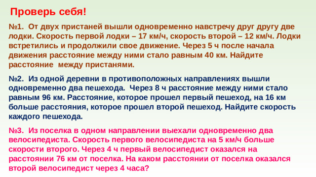Проверь себя! № 1. От двух пристаней вышли одновременно навстречу друг другу две лодки. Скорость первой лодки – 17 км/ч, скорость второй – 12 км/ч. Лодки встретились и продолжили свое движение. Через 5 ч после начала движения расстояние между ними стало равным 40 км. Найдите расстояние между пристанями. № 2. Из одной деревни в противоположных направлениях вышли одновременно два пешехода. Через 8 ч расстояние между ними стало равным 96 км. Расстояние, которое прошел первый пешеход, на 16 км больше расстояния, которое прошел второй пешеход. Найдите скорость каждого пешехода. № 3. Из поселка в одном направлении выехали одновременно два велосипедиста. Скорость первого велосипедиста на 5 км/ч больше скорости второго. Через 4 ч первый велосипедист оказался на расстоянии 76 км от поселка. На каком расстоянии от поселка оказался второй велосипедист через 4 часа?