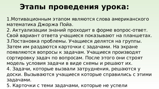 Этапы проведения урока: Мотивационным этапом являются слова американского математика Джоржа Пойа.  2. Актуализации знаний проходит в форме вопрос-ответ. Свой вариант ответа учащиеся показывают на планшетах.  3.Постановка проблемы. Учащиеся делятся на группы. Затем им раздаются карточки с задачами. На экране появляются вопросы к задачам. Учащиеся производят сортировку задач по вопросам. После этого они строят модель условия задачи в виде схемы и решают их.  4. Задачи, которые вызвали затруднения, решаются у доски. Вызываются учащиеся которые справились с этими задачами. 5. Карточки с теми задачами, которые не успели выполнить на уроке остаются учащимся в качестве домашнего задания.