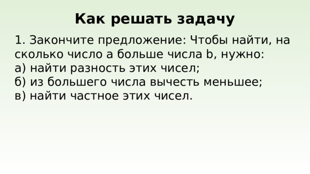 Как решать задачу  Закончите предложение: Чтобы найти, на сколько число a больше числа b, нужно: а) найти разность этих чисел; б) из большего числа вычесть меньшее; в) найти частное этих чисел.
