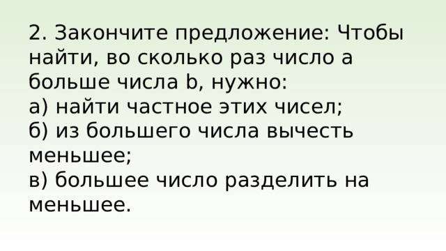 2. Закончите предложение: Чтобы найти, во сколько раз число a больше числа b, нужно: а) найти частное этих чисел; б) из большего числа вычесть меньшее; в) большее число разделить на меньшее.