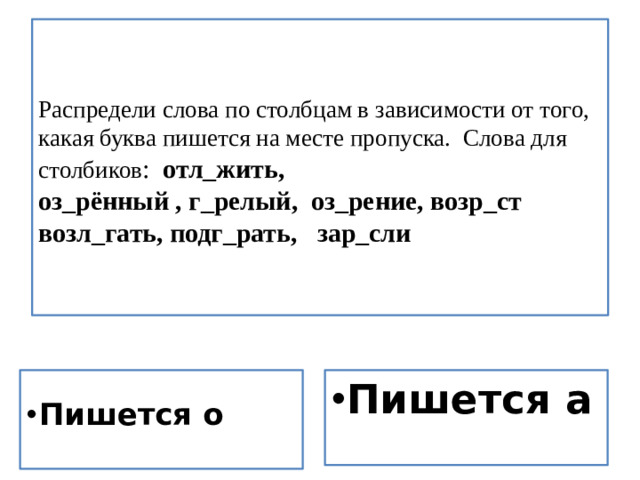 Распредели слова по столбцам в зависимости от того, какая буква пишется на месте пропуска. Слова для столбиков : отл_жить,  оз_рённый , г_релый, оз_рение, возр_ст возл_гать, подг_рать, зар_сли     