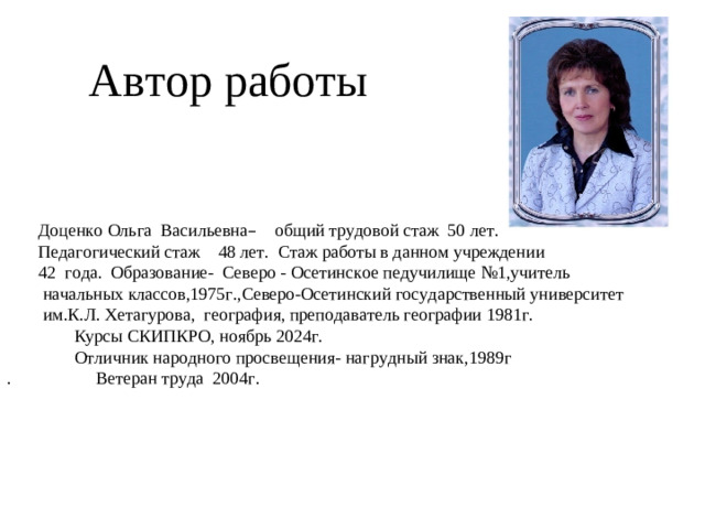 Автор работы  Доценко Ольга Васильевна – общий трудовой стаж 50 лет.  Педагогический стаж 48 лет. Стаж работы в данном учреждении  42 года. Образование- Северо - Осетинское педучилище №1,учитель  начальных классов,1975г.,Северо-Осетинский государственный университет  им.К.Л. Хетагурова, география, преподаватель географии 1981г.  Курсы СКИПКРО, ноябрь 2024г.  Отличник народного просвещения- нагрудный знак,1989г . Ветеран труда 2004г.