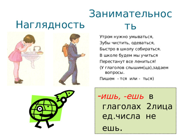 Наглядность Занимательность Утром нужно умываться, Зубы чистить, одеваться, Быстро в школу собираться. В школе будем мы учиться Перестанут все лениться! (У глаголов слышим(ца),задаем вопросы. Пишем - тся или - ться) - ишь, -ешь в глаголах 2лица ед.числа не ешь . 13 13