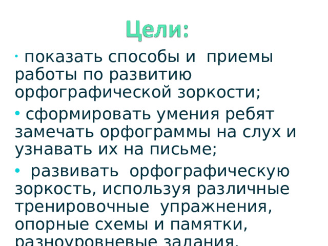 показать способы и приемы работы по развитию орфографической зоркости;  сформировать умения ребят замечать орфограммы на слух и узнавать их на письме;  развивать орфографическую зоркость, используя различные тренировочные упражнения, опорные схемы и памятки, разноуровневые задания.