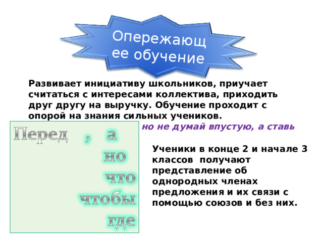 Опережающее обучение Развивает инициативу школьников, приучает считаться с интересами коллектива, приходить друг другу на выручку. Обучение проходит с опорой на знания сильных учеников.  Перед союзами а и но не думай впустую, а ставь запятую. Ученики в конце 2 и начале 3 классов получают представление об однородных членах предложения и их связи с помощью союзов и без них. 24 24