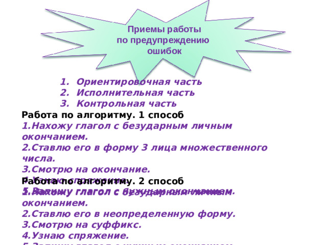 Приемы работы по предупреждению ошибок Ориентировочная часть Исполнительная часть Контрольная часть Работа по алгоритму. 1 способ Нахожу глагол с безударным личным окончанием. Ставлю его в форму 3 лица множественного числа. Смотрю на окончание. Узнаю спряжение. Запишу глагол с нужным окончанием. Работа по алгоритму. 2 способ Нахожу глагол с безударным личным окончанием. Ставлю его в неопределенную форму. Смотрю на суффикс. Узнаю спряжение. Запишу глагол с нужным окончанием.   31 31