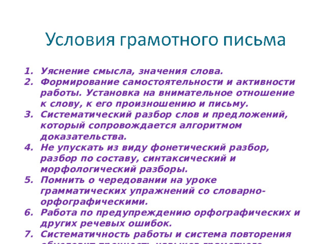 Уяснение смысла, значения слова. Формирование самостоятельности и активности работы. Установка на внимательное отношение к слову, к его произношению и письму. Систематический разбор слов и предложений, который сопровождается алгоритмом доказательства. Не упускать из виду фонетический разбор, разбор по составу, синтаксический и морфологический разборы. Помнить о чередовании на уроке грамматических упражнений со словарно-орфографическими. Работа по предупреждению орфографических и других речевых ошибок. Систематичность работы и система повторения обусловит прочность навыков грамотного письма.