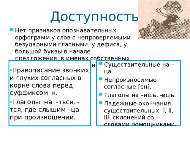 Доступность Нет признаков опознавательных орфограмм у слов с непроверяемыми безударными гласными , у дефиса, у большой буквы в начале предложения, в именах собственных и географических названиях . Правописание звонких и глухих согласных в корне слова перед суффиксом к. Глаголы на -ться, - тся, где слышим –ца при произношении. Существительные на –ца. Непроизносимые согласные [ сн ] . Глаголы на –ишь, -ешь. Падежные окончания существительных I, II, III склонений со словами помощниками. 7 7