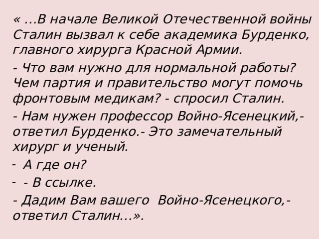 « …В начале Великой Отечественной войны Сталин вызвал к себе академика Бурденко, главного хирурга Красной Армии. - Что вам нужно для нормальной работы? Чем партия и правительство могут помочь фронтовым медикам? - спросил Сталин. - Нам нужен профессор Войно-Ясенецкий,- ответил Бурденко.- Это замечательный хирург и ученый. А где он? - В ссылке. - Дадим Вам вашего Войно-Ясенецкого,- ответил Сталин…».