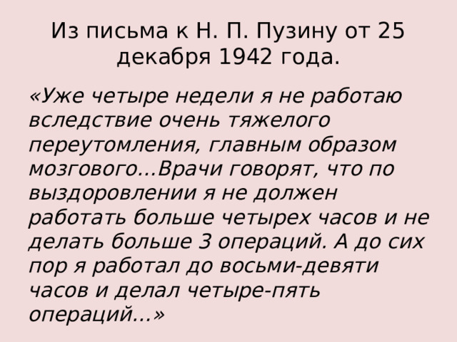 Из письма к Н. П. Пузину от 25 декабря 1942 года. «Уже четыре недели я не работаю вследствие очень тяжелого переутомления, главным образом мозгового…Врачи говорят, что по выздоровлении я не должен работать больше четырех часов и не делать больше 3 операций. А до сих пор я работал до восьми-девяти часов и делал четыре-пять операций…»