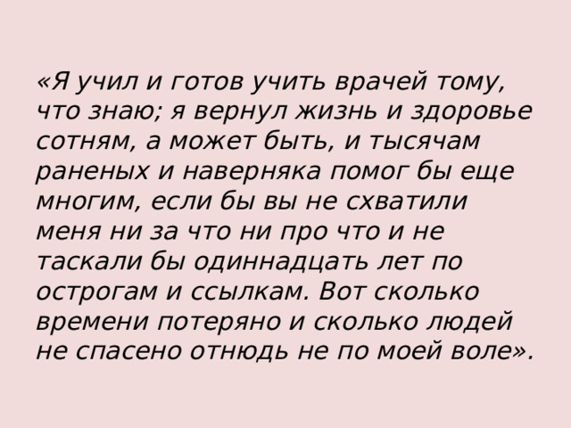 «Я учил и готов учить врачей тому, что знаю; я вернул жизнь и здоровье сотням, а может быть, и тысячам раненых и наверняка помог бы еще многим, если бы вы не схватили меня ни за что ни про что и не таскали бы одиннадцать лет по острогам и ссылкам. Вот сколько времени потеряно и сколько людей не спасено отнюдь не по моей воле».