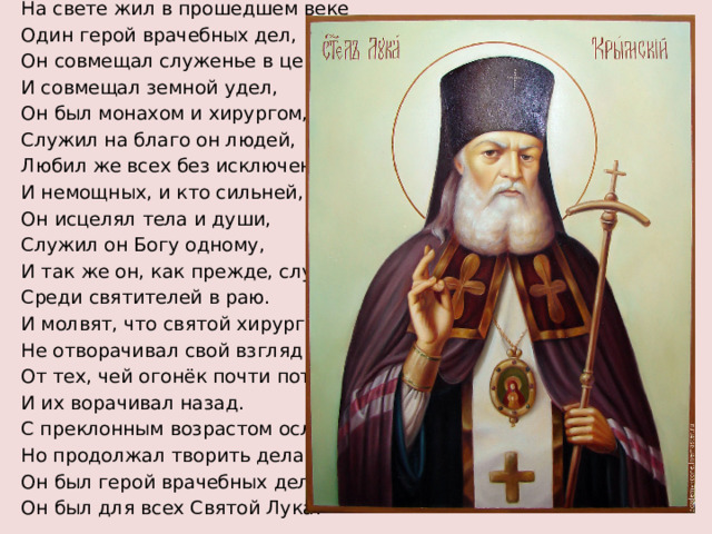 На свете жил в прошедшем веке Один герой врачебных дел, Он совмещал служенье в церкви И совмещал земной удел, Он был монахом и хирургом, Служил на благо он людей, Любил же всех без исключенья, И немощных, и кто сильней, Он исцелял тела и души, Служил он Богу одному, И так же он, как прежде, служит Среди святителей в раю. И молвят, что святой хирург Не отворачивал свой взгляд От тех, чей огонёк почти потух, И их ворачивал назад. С преклонным возрастом ослеп, Но продолжал творить дела. Он был герой врачебных дел, Он был для всех Святой Лука!